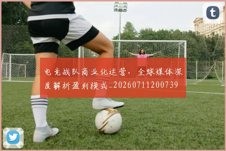 电竞战队商业化运营，全球媒体深度解析盈利模式_20260711200739