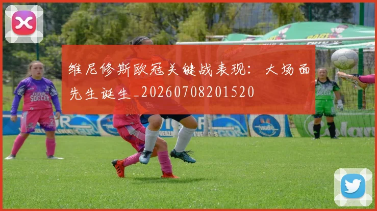 维尼修斯欧冠关键战表现：大场面先生诞生_20260708201520