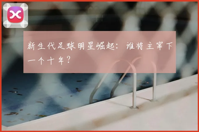 新生代足球明星崛起:谁将主宰下一个十年?
