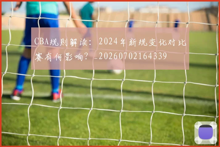 CBA规则解读:2024年新规变化对比赛有何影响?_20260702164339