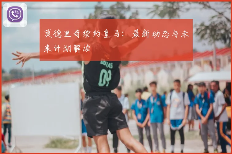 莫德里奇续约皇马：最新动态与未来计划解读