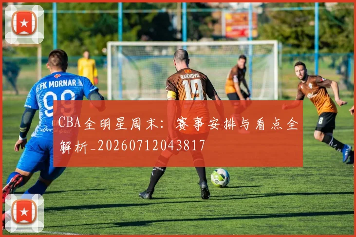 CBA全明星周末:赛事安排与看点全解析_20260712043817