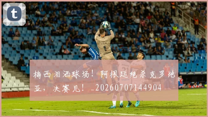 梅西泪洒球场！阿根廷绝杀克罗地亚，决赛见！_20260707144904