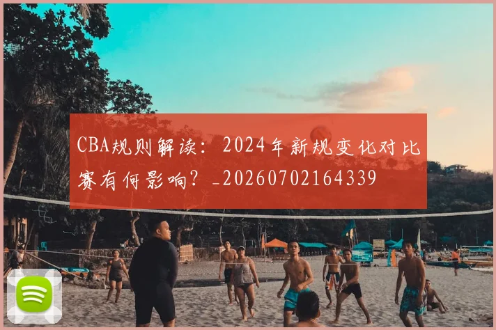 CBA规则解读：2024年新规变化对比赛有何影响？_20260702164339