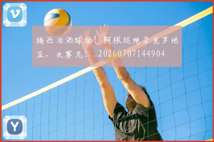梅西泪洒球场！阿根廷绝杀克罗地亚，决赛见！_20260707144904