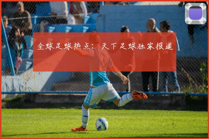 全球足球热点：天下足球独家报道
