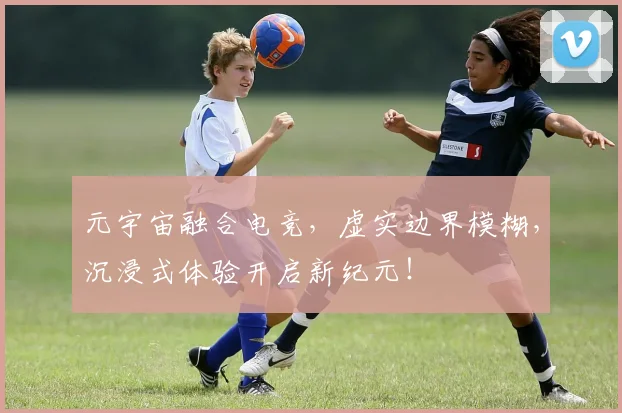 元宇宙融合电竞，虚实边界模糊，沉浸式体验开启新纪元！