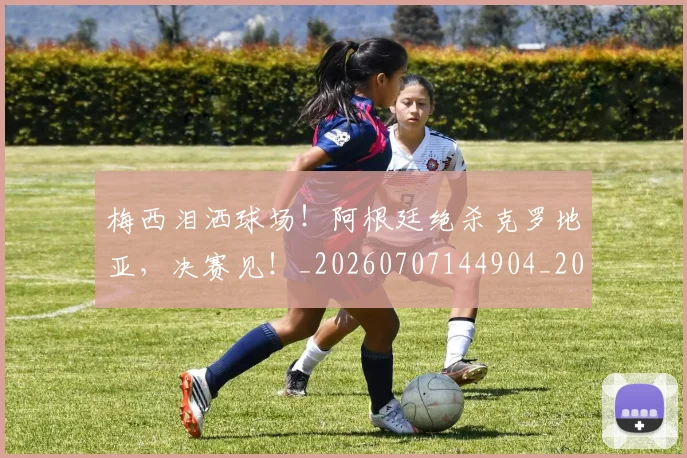梅西泪洒球场！阿根廷绝杀克罗地亚，决赛见！_20260707144904_20260731181917