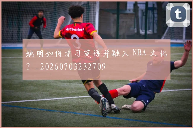 姚明如何学习英语并融入 NBA 文化？_20260703232709