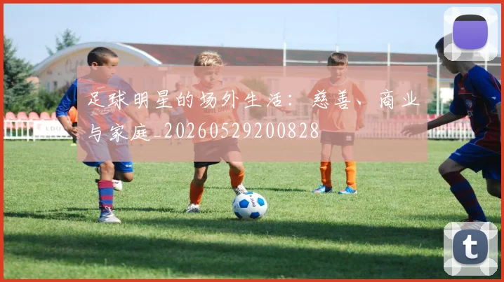 足球明星的场外生活:慈善、商业与家庭_20260529200828