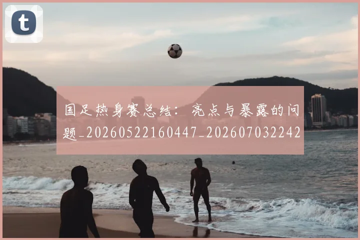国足热身赛总结:亮点与暴露的问题_20260522160447_20260703224240