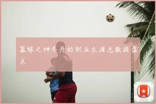 篮球之神乔丹的职业生涯总数据盘点
