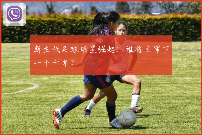 新生代足球明星崛起：谁将主宰下一个十年？