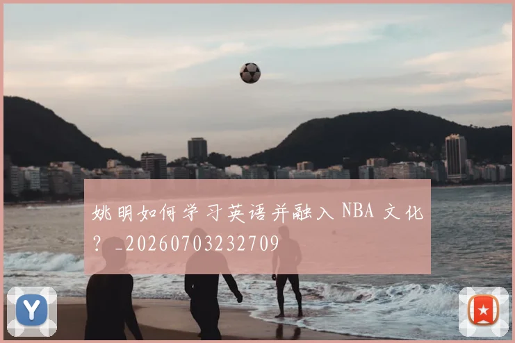 姚明如何学习英语并融入 NBA 文化?_20260703232709