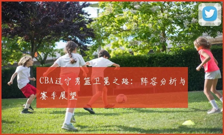 CBA辽宁男篮卫冕之路：阵容分析与赛季展望