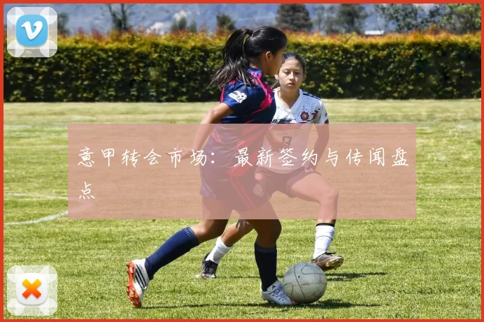 意甲转会市场：最新签约与传闻盘点