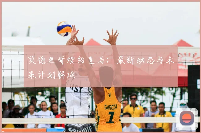 莫德里奇续约皇马:最新动态与未来计划解读