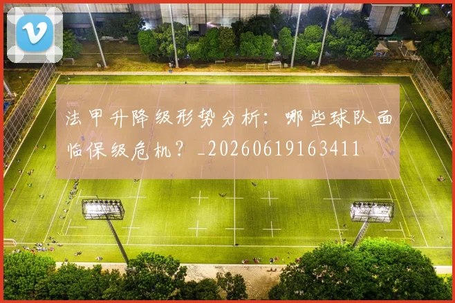 法甲升降级形势分析:哪些球队面临保级危机?_20260619163411