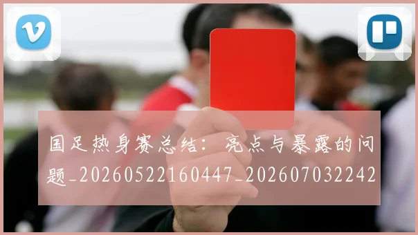 国足热身赛总结：亮点与暴露的问题_20260522160447_20260703224240