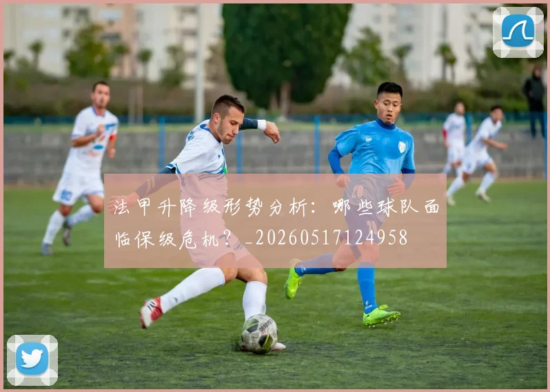 法甲升降级形势分析：哪些球队面临保级危机？_20260517124958