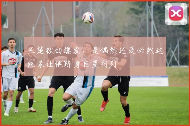 王楚钦的爆发,是偶然还是必然这纪录让他跻身巨星行列
